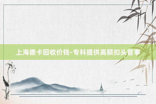 上海德卡回收价钱-专科提供高额扣头管事