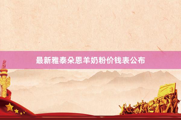 最新雅泰朵恩羊奶粉价钱表公布