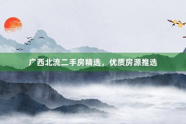 广西北流二手房精选，优质房源推选